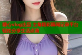 糖心vlog出品 主角精彩瞬间记录平台 轻松分享生活点滴