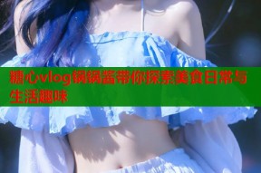 糖心vlog锅锅酱带你探索美食日常与生活趣味