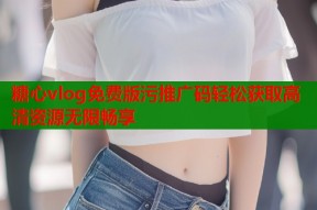 糖心vlog免费版污推广码轻松获取高清资源无限畅享