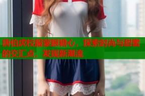唐伯虎校服蒙眼糖心，探索时尚与甜蜜的交汇点，发现新潮流