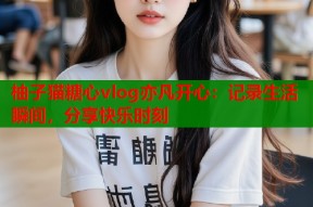 柚子猫糖心vlog亦凡开心：记录生活瞬间，分享快乐时刻