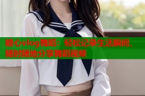 糖心vlog舞蹈：轻松记录生活瞬间，随时随地分享舞蹈视频