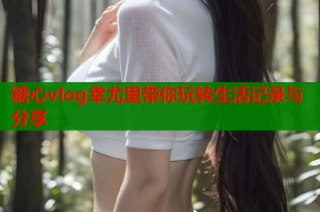 糖心vlog幸尤里带你玩转生活记录与分享