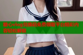 糖心vlog兑换码免费领取平台精彩内容轻松解锁