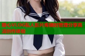 糖心VLOG私人影片库随时管理分享高清创作体验
