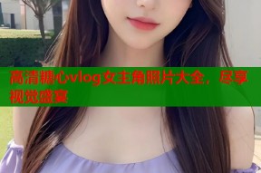 高清糖心vlog女主角照片大全，尽享视觉盛宴