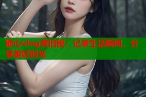 糖心vlog黄旧版：记录生活瞬间，分享美好时光