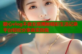 糖心vlog不良女孩揭秘精彩生活记录平台轻松分享真实自我