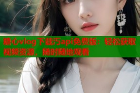 糖心vlog下载汅api免费版：轻松获取视频资源，随时随地观看