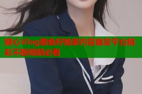 糖心Vlog蔡鱼籽独家内容首发平台精彩不断吸睛必看