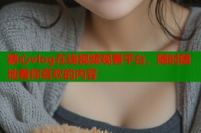 糖心vlog在线视频观看平台，随时随地看你喜欢的内容