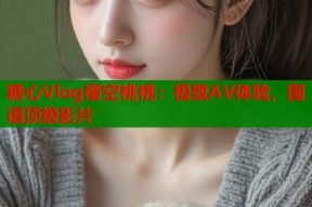 糖心Vlog樱空桃桃：极致AV体验，国语顶级影片