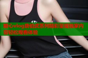 糖心vlog唐伯虎系列精彩呈现独家内容轻松观看体验