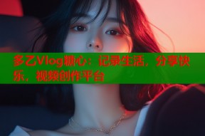 多乙Vlog糖心：记录生活，分享快乐，视频创作平台