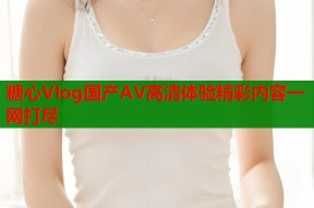 糖心Vlog国产AV高清体验精彩内容一网打尽