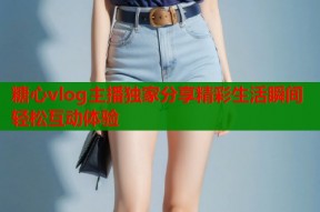 糖心vlog主播独家分享精彩生活瞬间轻松互动体验