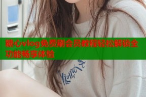 糖心vlog免费刷会员教程轻松解锁全功能畅享体验