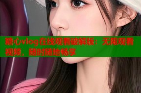糖心vlog在线观看破解版：无限观看视频，随时随地畅享