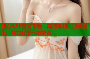 糖心APP官方下载，高清录制、滤镜美化、社交分享一键搞定