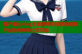 国产糖心vlog女演员带你探索短视频平台的创作和社交功能