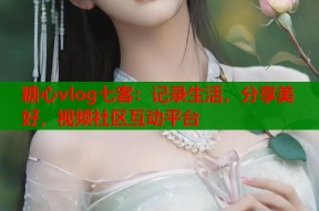 糖心vlog七客：记录生活，分享美好，视频社区互动平台