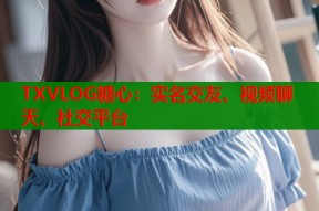 TXVLOG糖心：实名交友、视频聊天、社交平台