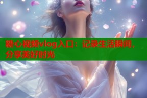 糖心视频vlog入口：记录生活瞬间，分享美好时光