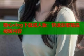 糖心vlog下载成人版：快速获取精选视频内容