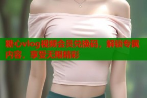 糖心vlog视频会员兑换码，解锁专属内容，享受无限精彩