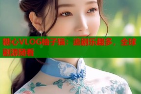 糖心VLOG柚子猫：追剧乐趣多，全球剧源随看