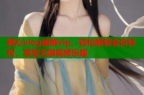 糖心vlog破解vip，轻松解锁会员特权，享受无限视频乐趣