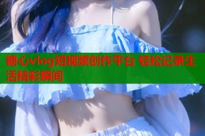 糖心vlog短视频创作平台 轻松记录生活精彩瞬间