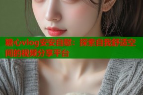 糖心vlog安安自慰：探索自我舒适空间的视频分享平台