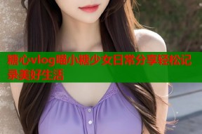 糖心vlog喵小糖少女日常分享轻松记录美好生活
