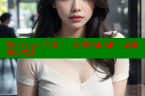 糖心Vlog苏奈美：干爹的秘密乐园，满足你的欲望