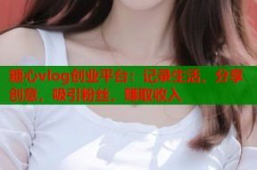 糖心vlog创业平台：记录生活，分享创意，吸引粉丝，赚取收入
