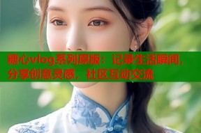 糖心vlog系列原版：记录生活瞬间，分享创意灵感，社区互动交流