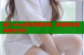 糖心vlog在线观看视频，随时随地畅享精彩内容