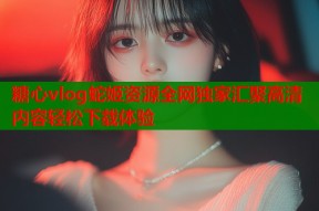 糖心vlog蛇姬资源全网独家汇聚高清内容轻松下载体验