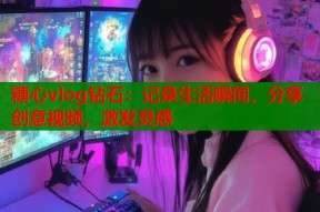 糖心vlog钻石：记录生活瞬间，分享创意视频，激发灵感