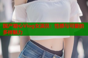 国产糖心Vlog女演员：性感与可爱的多样魅力