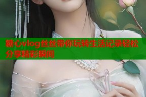 糖心vlog丝丝带你玩转生活记录轻松分享精彩瞬间