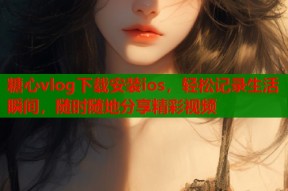 糖心vlog下载安装ios，轻松记录生活瞬间，随时随地分享精彩视频