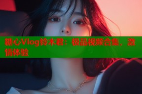 糖心Vlog铃木君：极品视频合集，激情体验