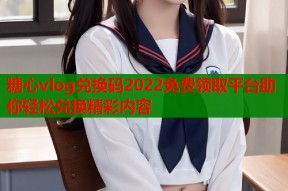 糖心vlog兑换码2022免费领取平台助你轻松兑换精彩内容
