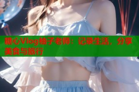 糖心Vlog柚子老师：记录生活，分享美食与旅行