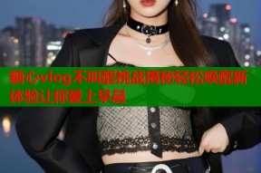 糖心vlog不叫醒挑战揭秘轻松唤醒新体验让你爱上早晨