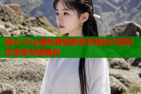 糖心vlog福利番独家发布精彩内容轻松享受专属福利