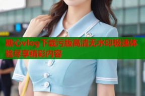 糖心vlog下载污版高清无水印极速体验尽享精彩内容