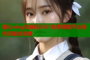 糖心vlog兑换码2021免费领取平台特色功能全攻略